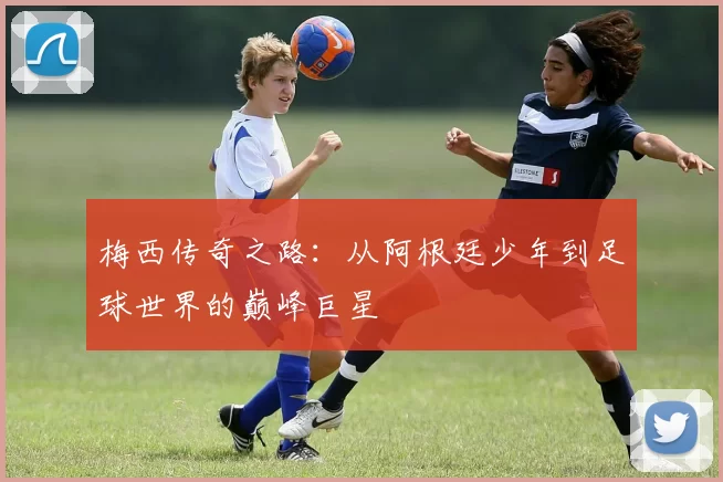 梅西传奇之路：从阿根廷少年到足球世界的巅峰巨星