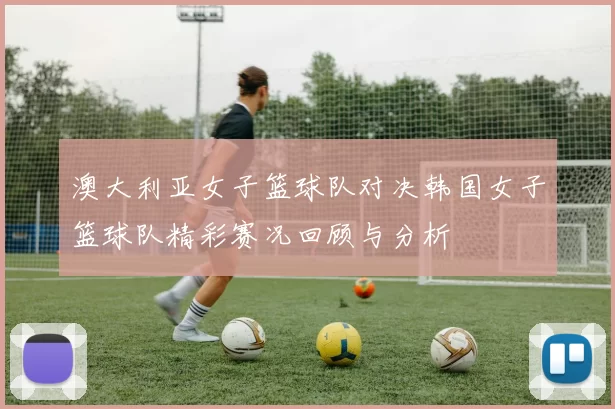 澳大利亚女子篮球队对决韩国女子篮球队精彩赛况回顾与分析