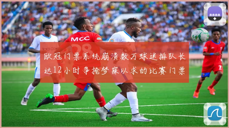 欧冠门票系统崩溃数万球迷排队长达12小时争抢梦寐以求的比赛门票