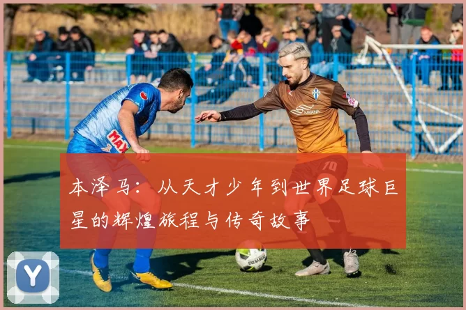 本泽马：从天才少年到世界足球巨星的辉煌旅程与传奇故事