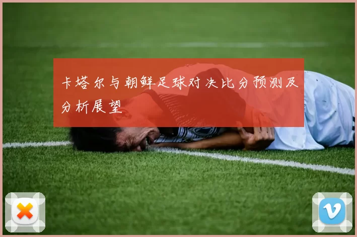 卡塔尔与朝鲜足球对决比分预测及分析展望