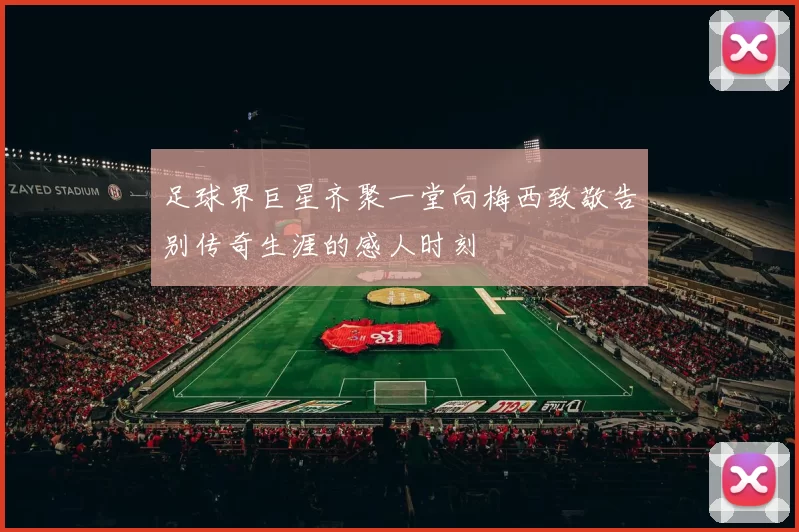 足球界巨星齐聚一堂向梅西致敬告别传奇生涯的感人时刻