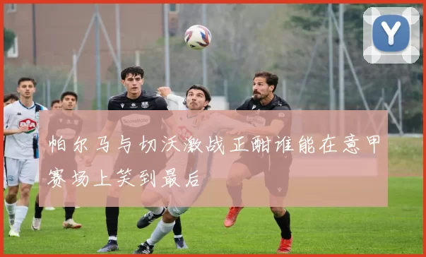 帕尔马与切沃激战正酣谁能在意甲赛场上笑到最后