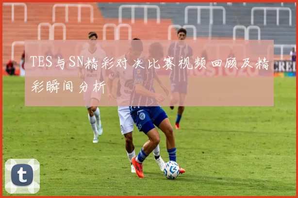 TES与SN精彩对决比赛视频回顾及精彩瞬间分析